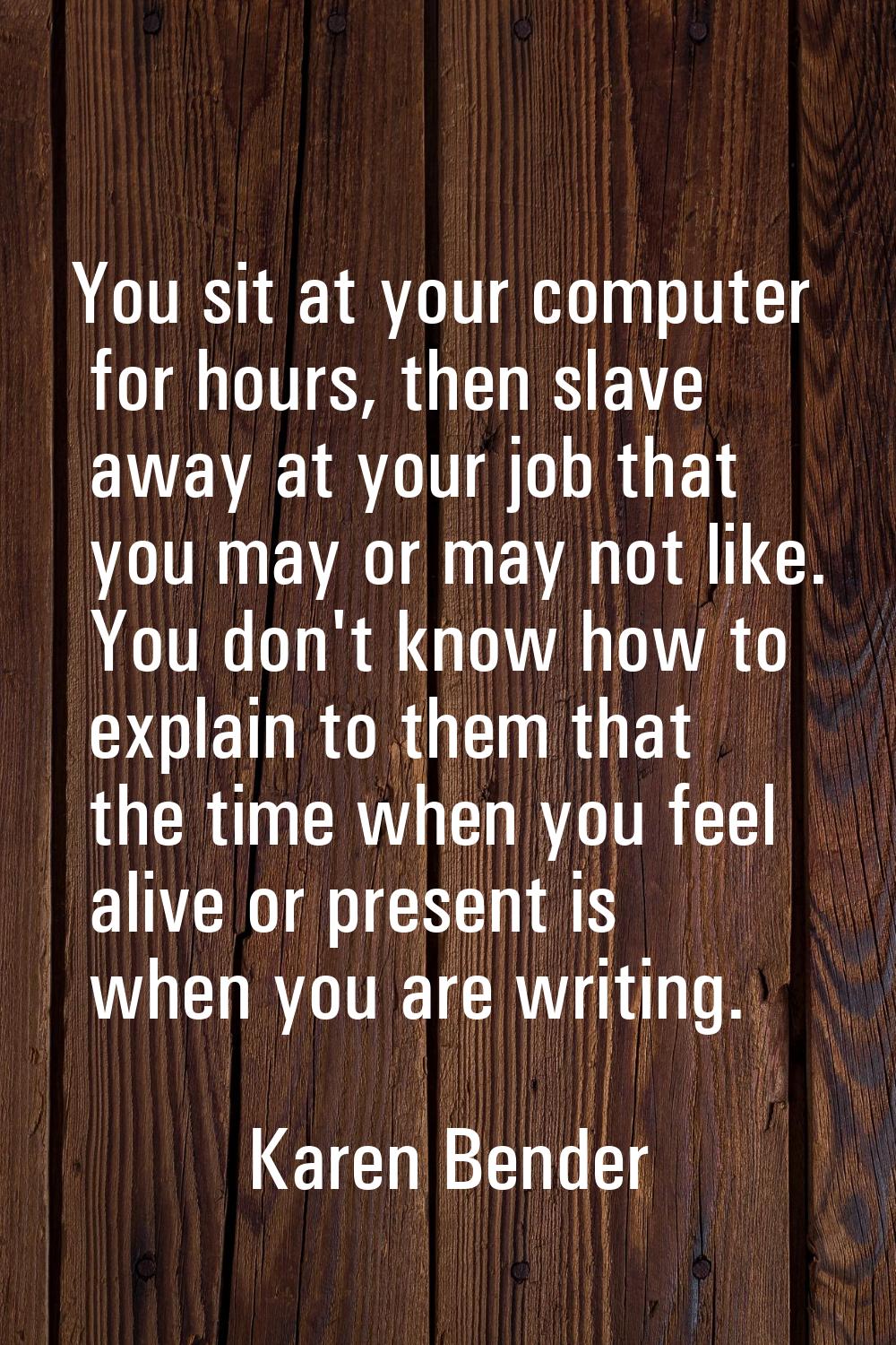 You sit at your computer for hours, then slave away at your job that you may or may not like. You d
