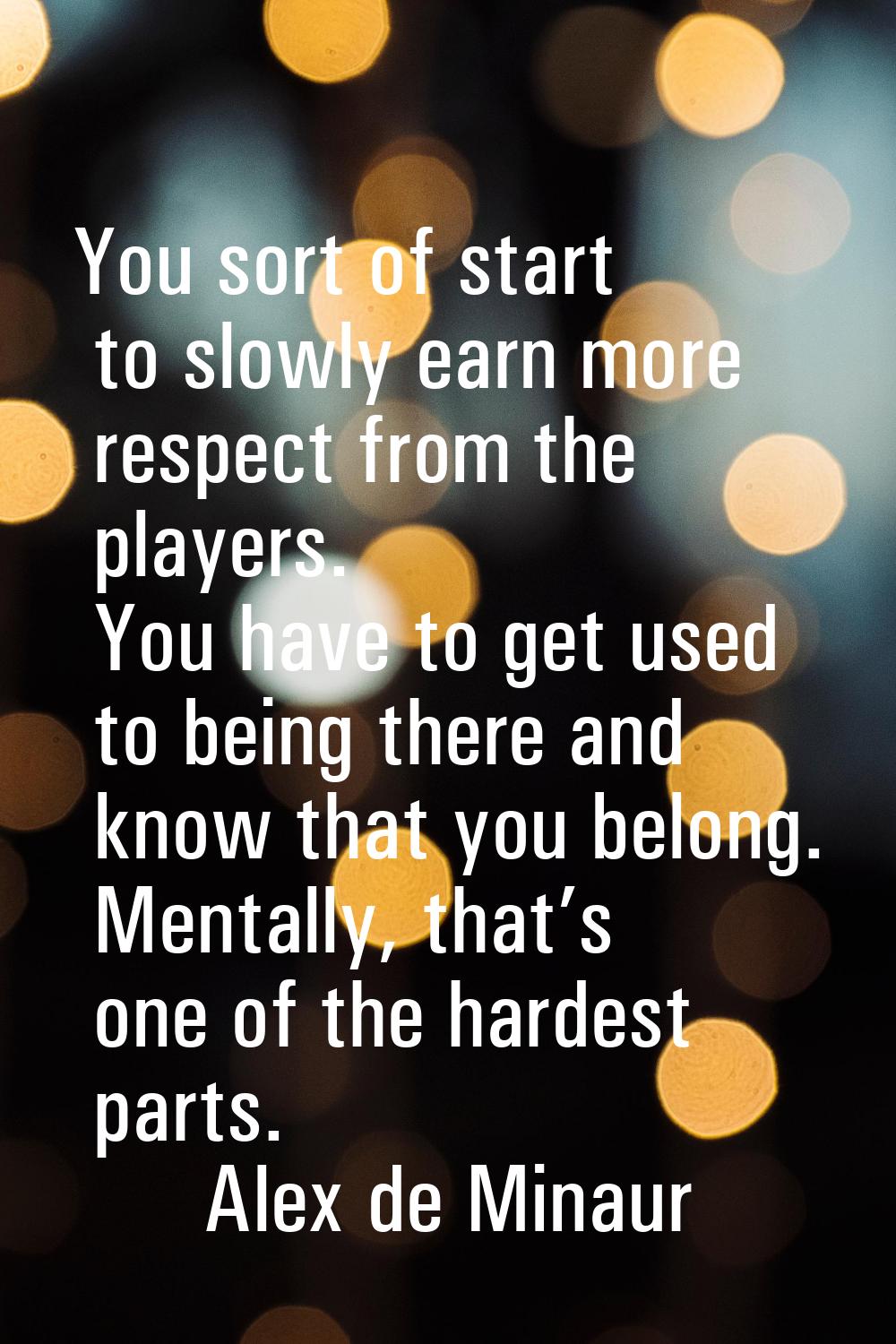 You sort of start to slowly earn more respect from the players. You have to get used to being there