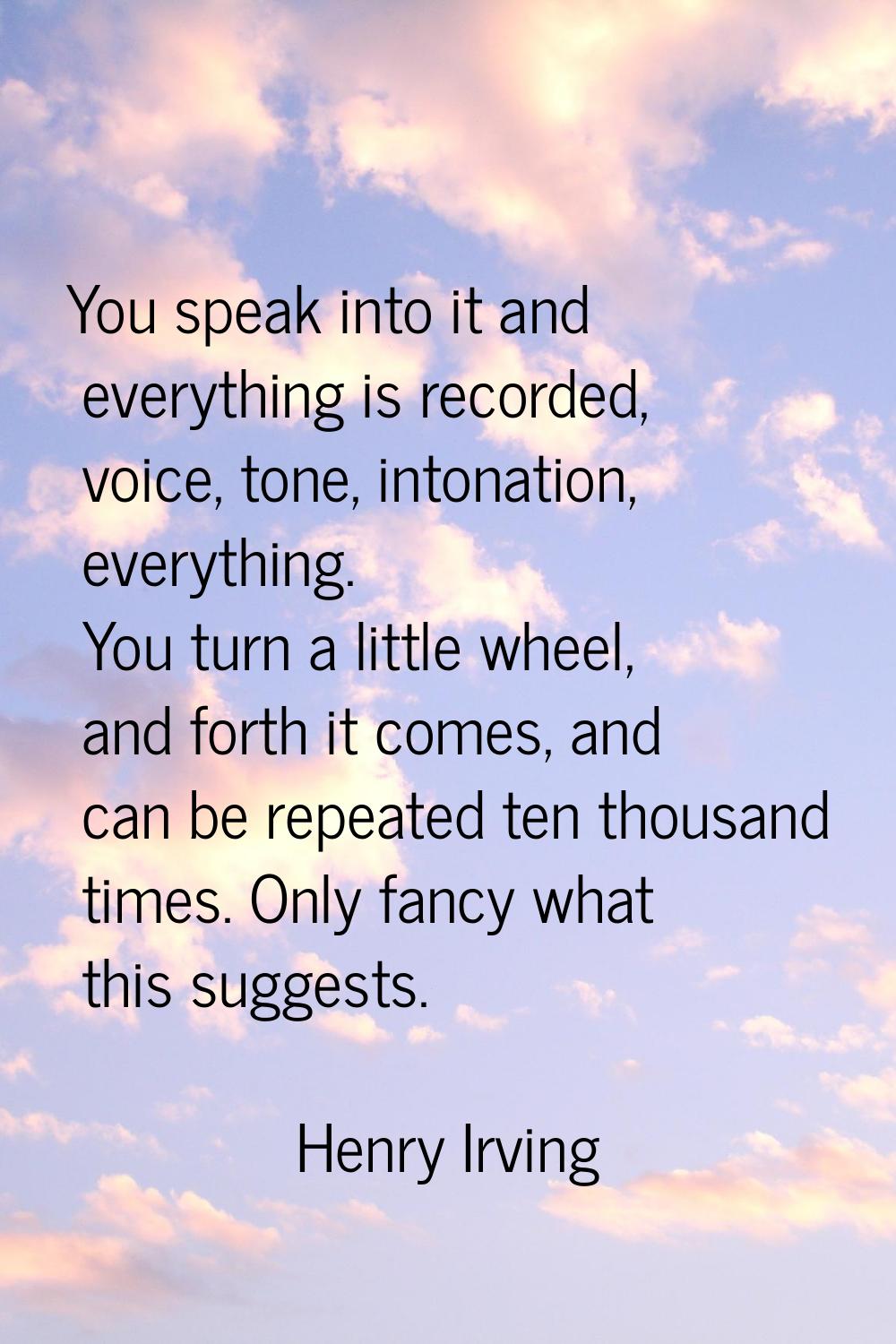 You speak into it and everything is recorded, voice, tone, intonation, everything. You turn a littl