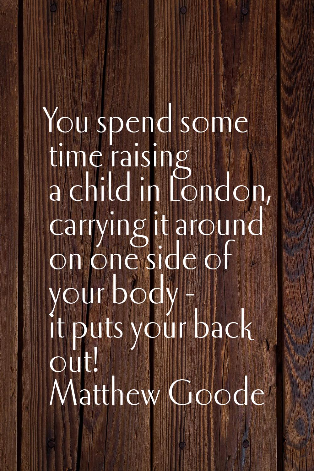 You spend some time raising a child in London, carrying it around on one side of your body - it put