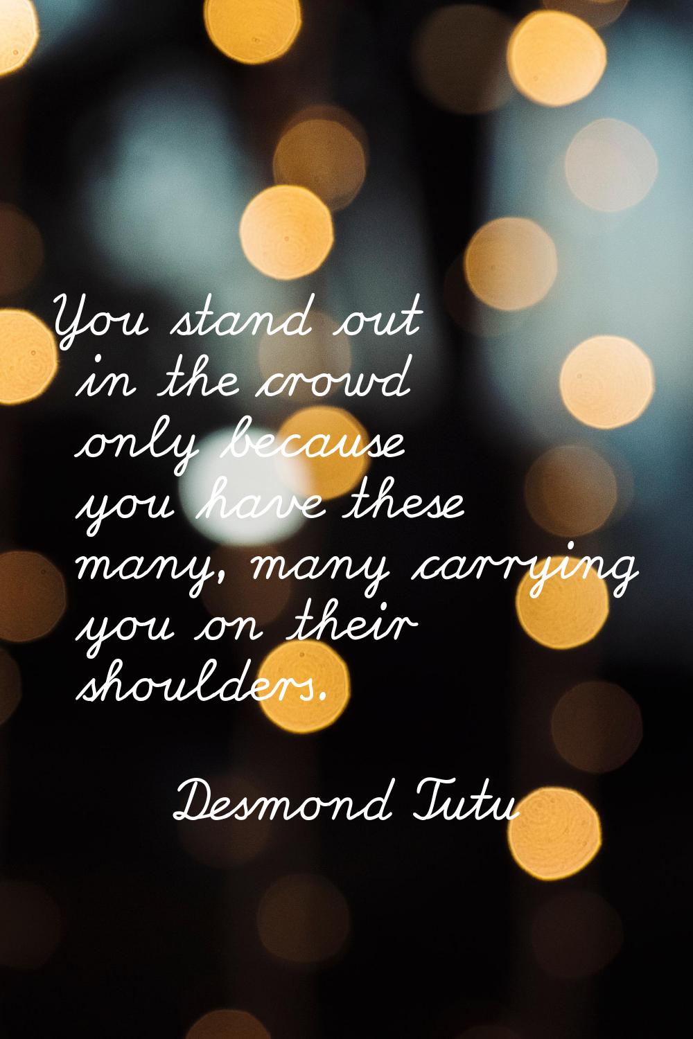 You stand out in the crowd only because you have these many, many carrying you on their shoulders.