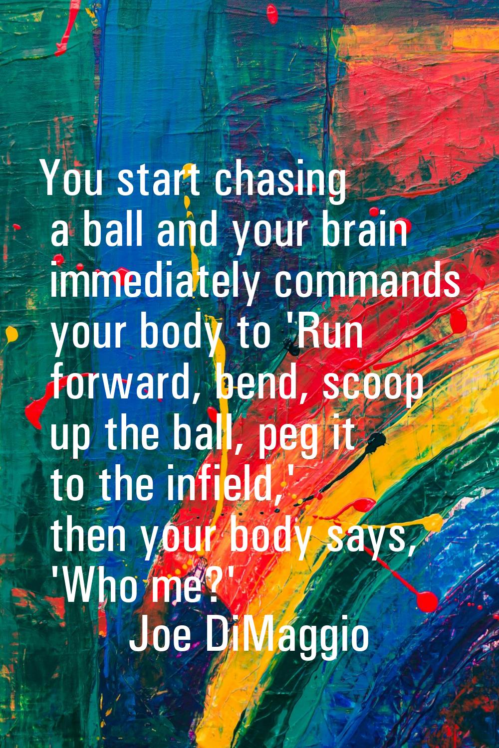 You start chasing a ball and your brain immediately commands your body to 'Run forward, bend, scoop