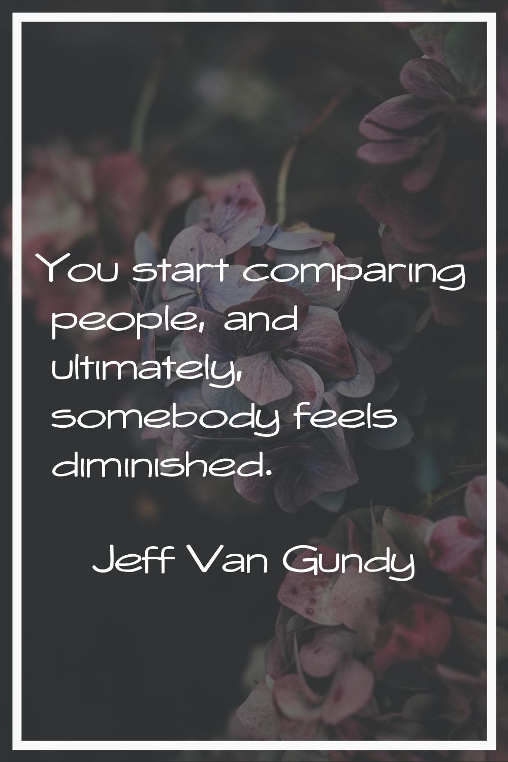You start comparing people, and ultimately, somebody feels diminished.