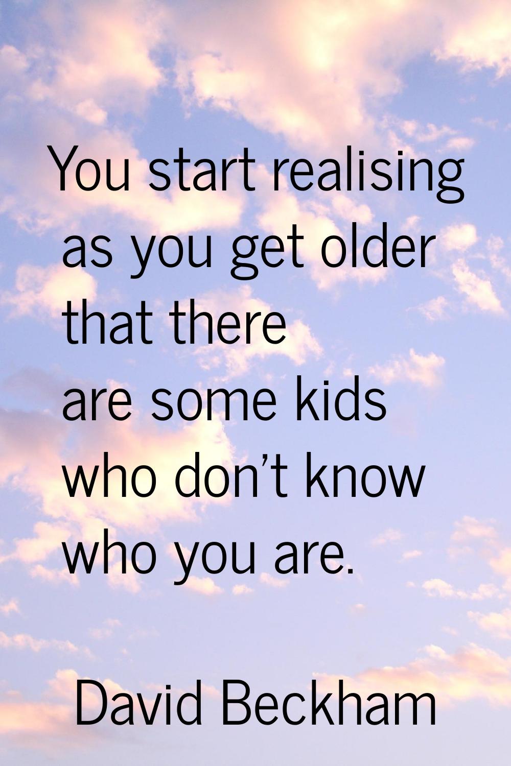 You start realising as you get older that there are some kids who don't know who you are.
