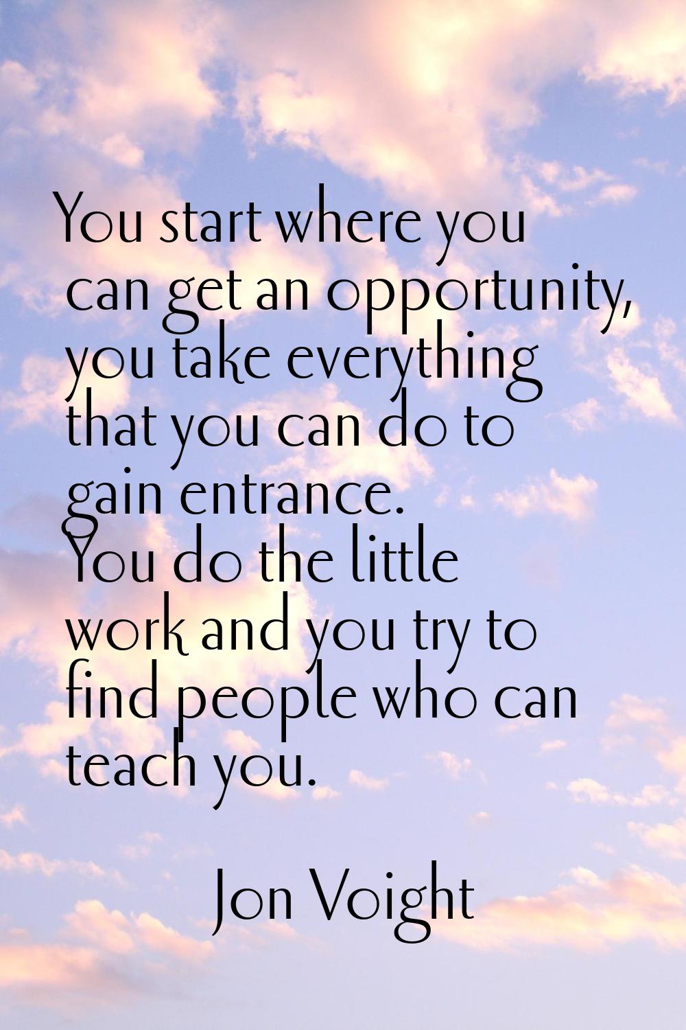 You start where you can get an opportunity, you take everything that you can do to gain entrance. Y
