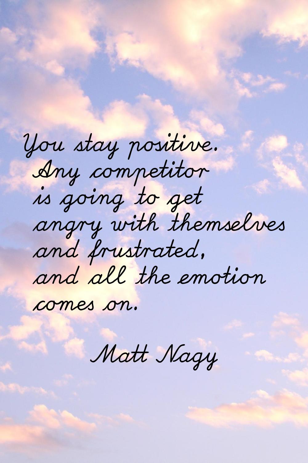 You stay positive. Any competitor is going to get angry with themselves and frustrated, and all the