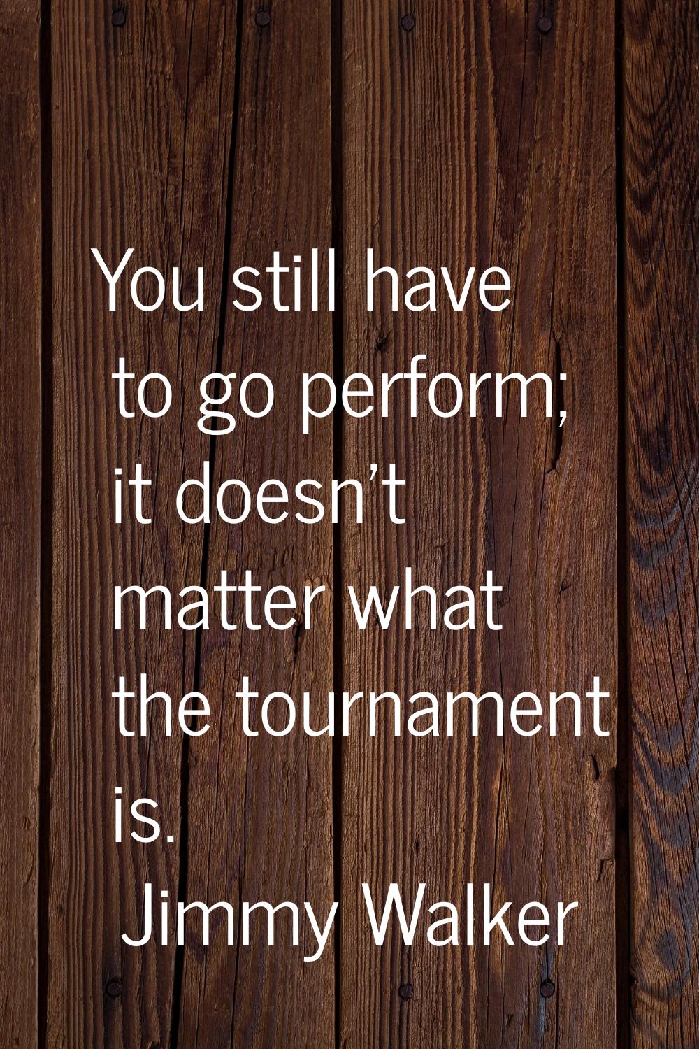 You still have to go perform; it doesn't matter what the tournament is.