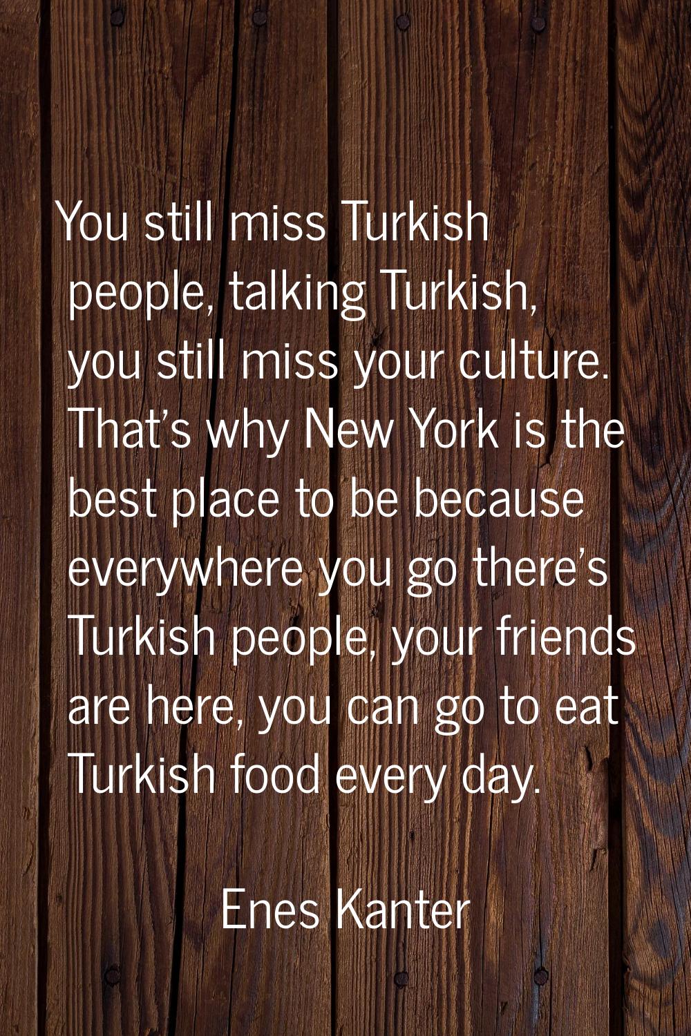 You still miss Turkish people, talking Turkish, you still miss your culture. That's why New York is
