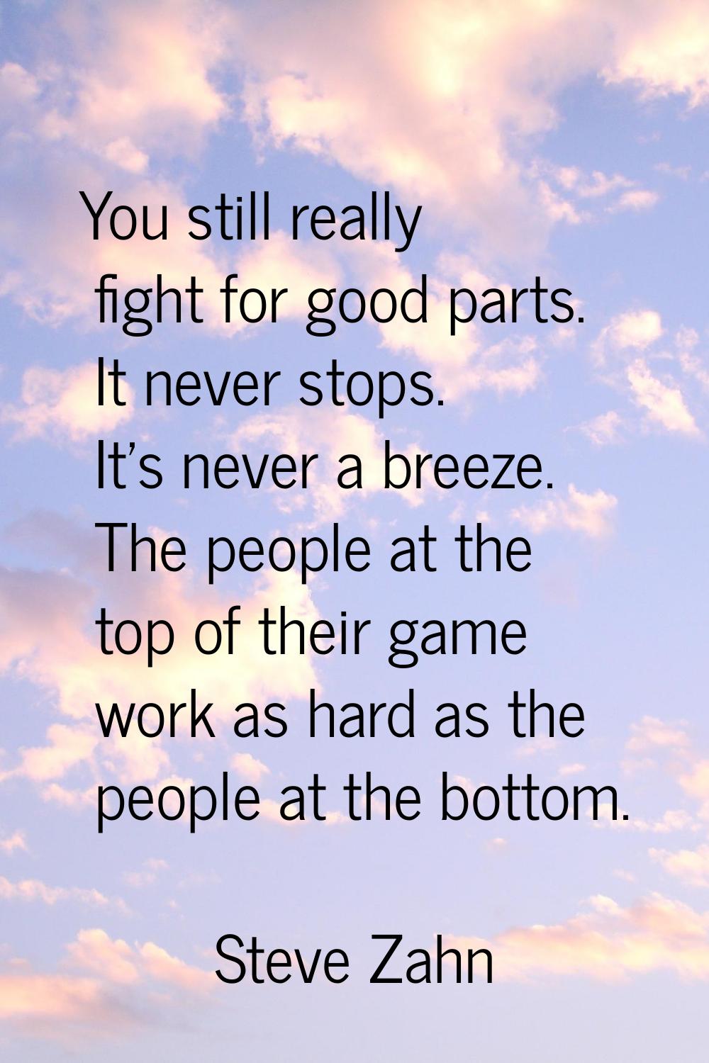 You still really fight for good parts. It never stops. It's never a breeze. The people at the top o