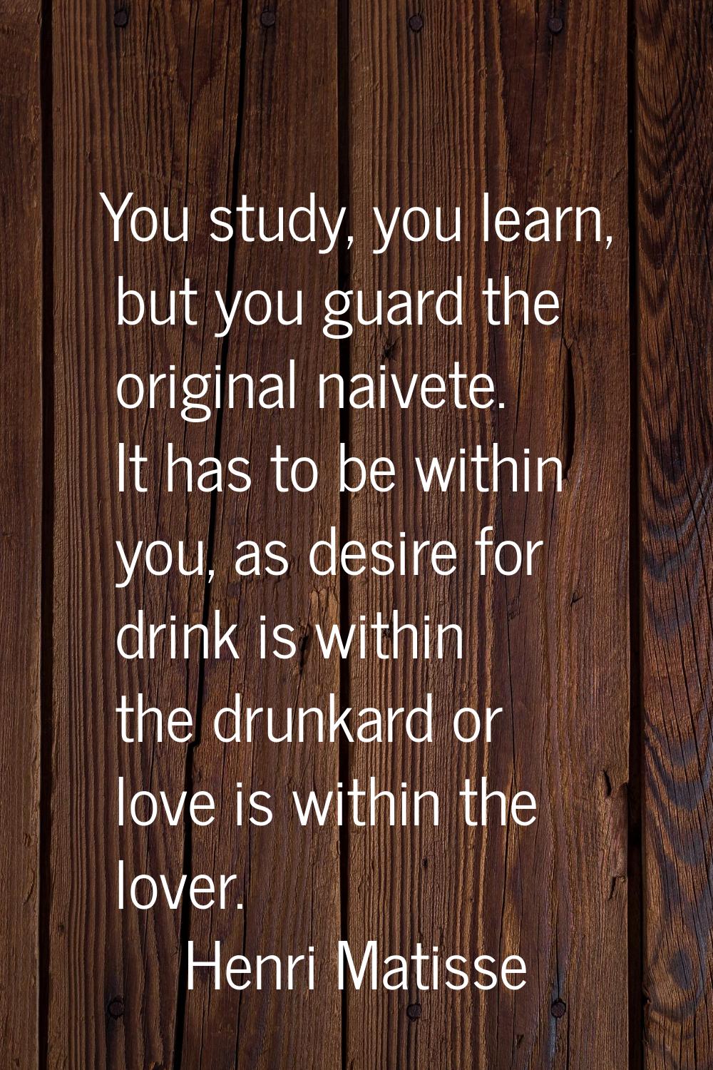 You study, you learn, but you guard the original naivete. It has to be within you, as desire for dr