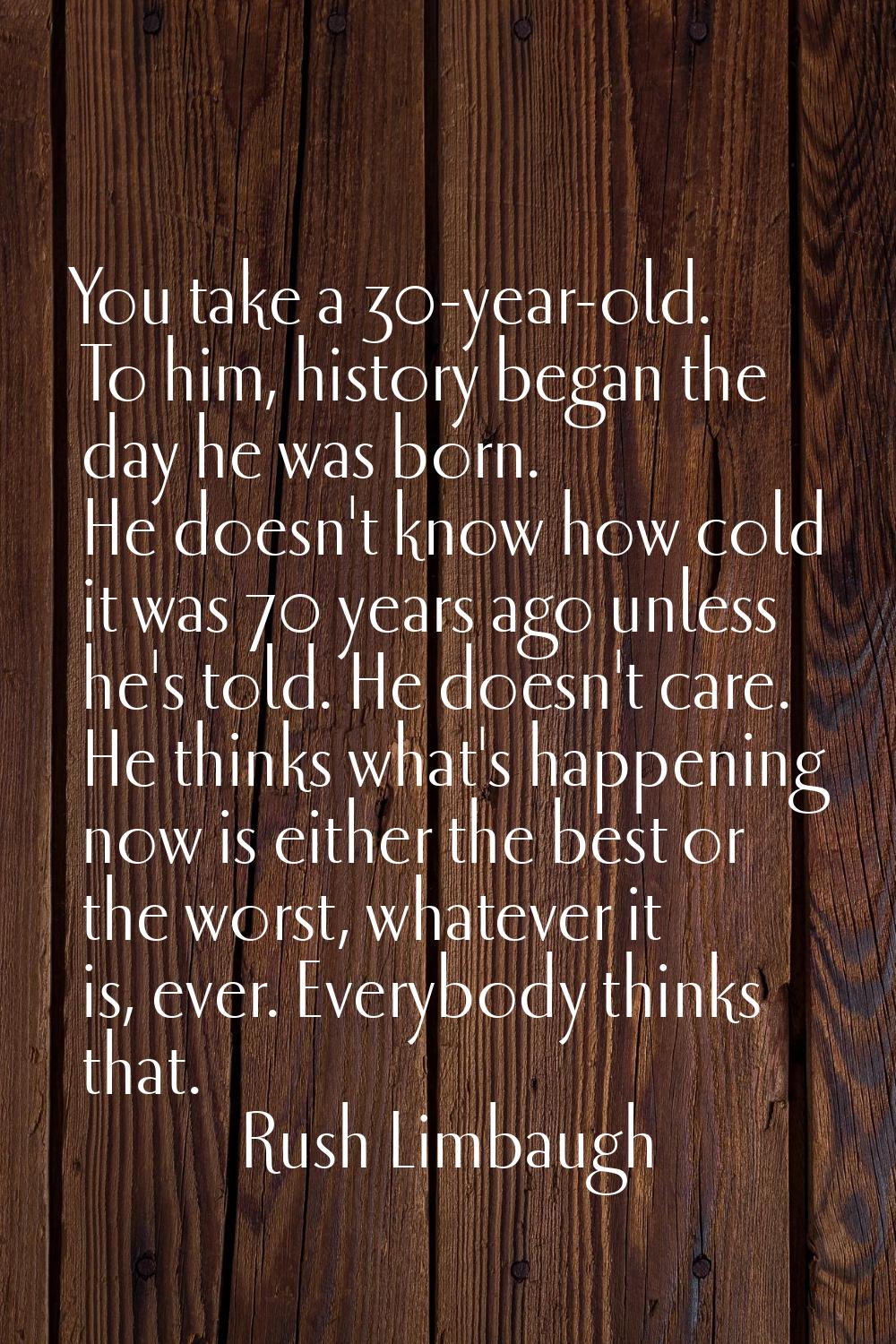 You take a 30-year-old. To him, history began the day he was born. He doesn't know how cold it was 