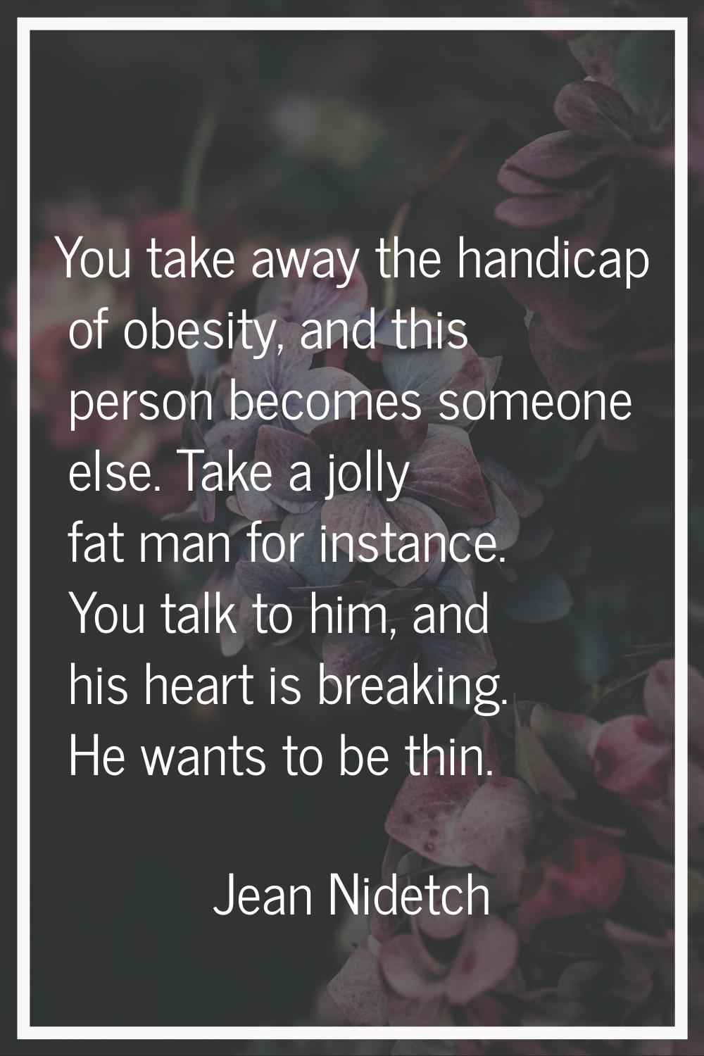 You take away the handicap of obesity, and this person becomes someone else. Take a jolly fat man f