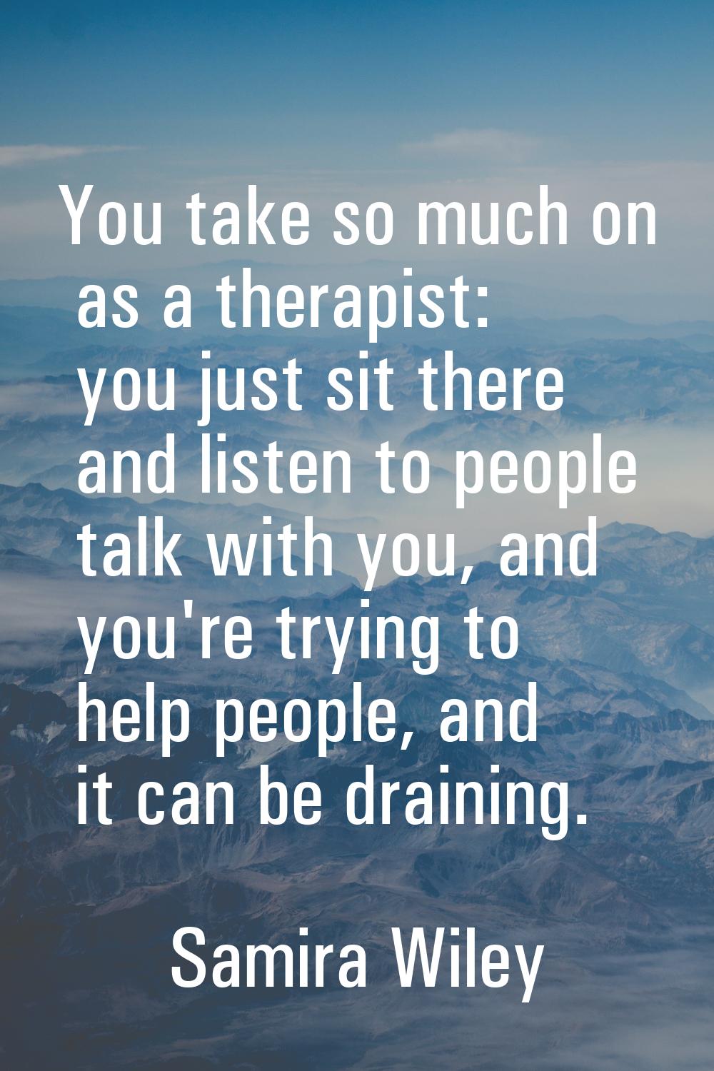 You take so much on as a therapist: you just sit there and listen to people talk with you, and you'
