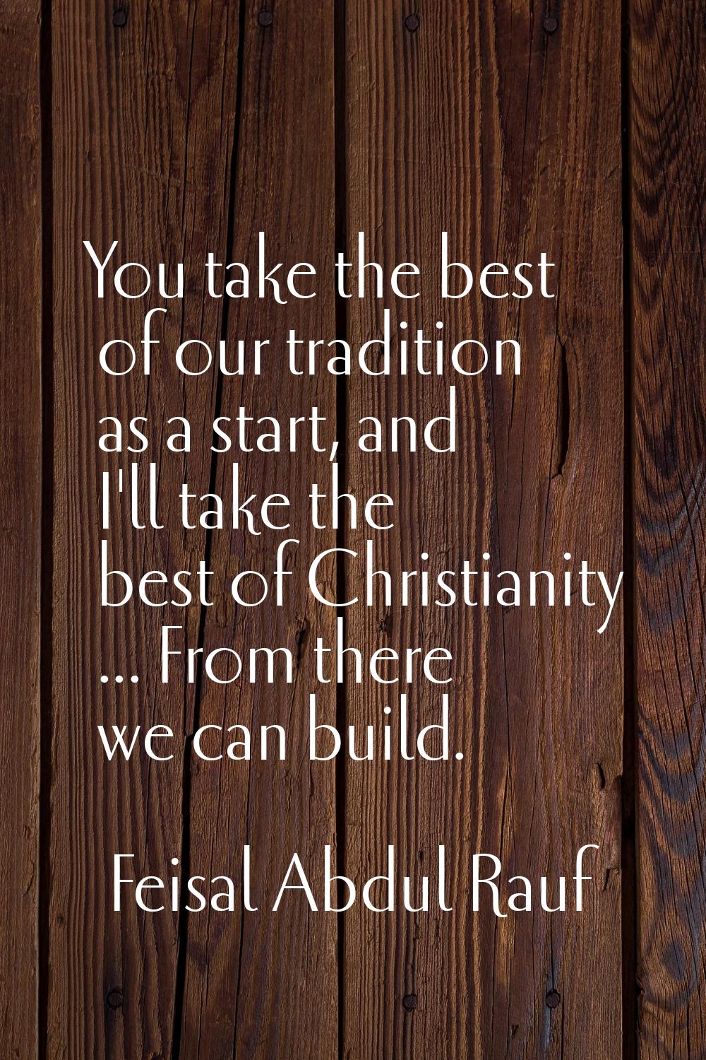 You take the best of our tradition as a start, and I'll take the best of Christianity ... From ther