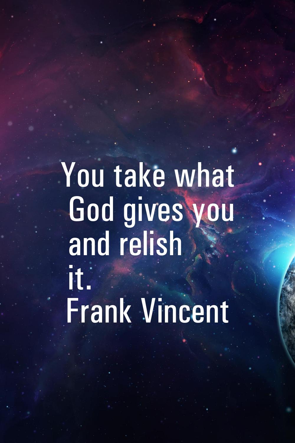 You take what God gives you and relish it.