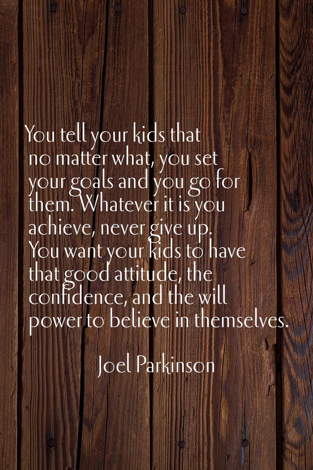 You tell your kids that no matter what, you set your goals and you go for them. Whatever it is you 