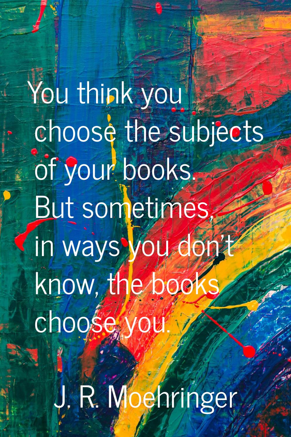 You think you choose the subjects of your books. But sometimes, in ways you don't know, the books c
