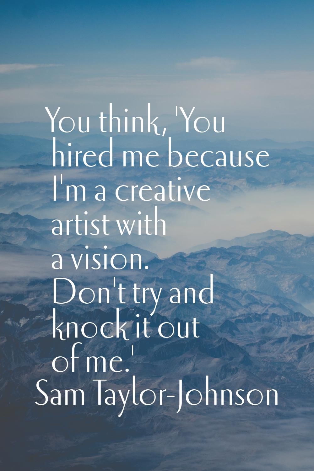 You think, 'You hired me because I'm a creative artist with a vision. Don't try and knock it out of