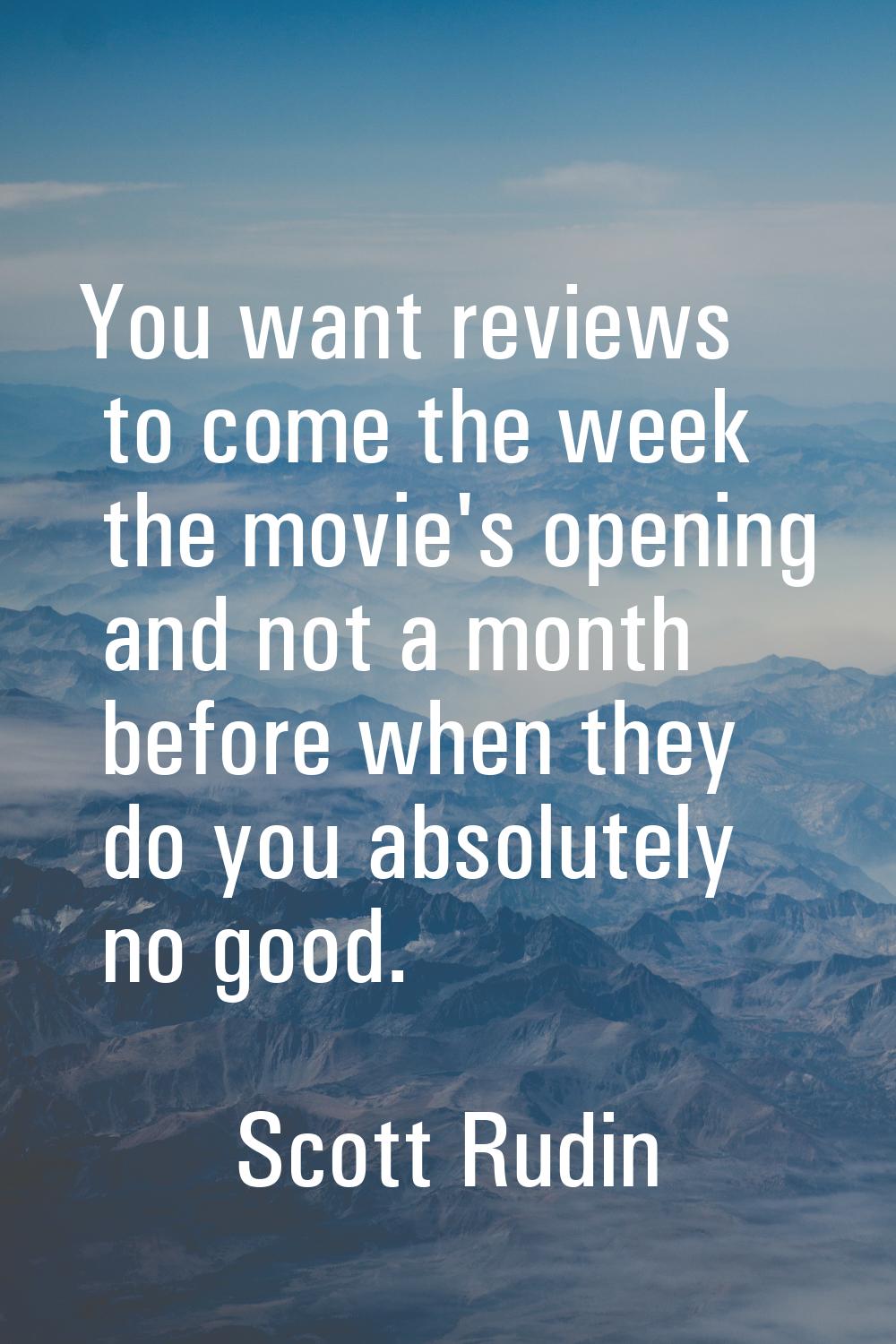 You want reviews to come the week the movie's opening and not a month before when they do you absol