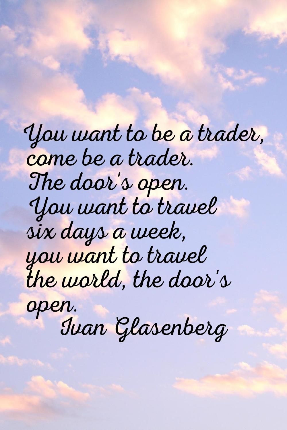 You want to be a trader, come be a trader. The door's open. You want to travel six days a week, you