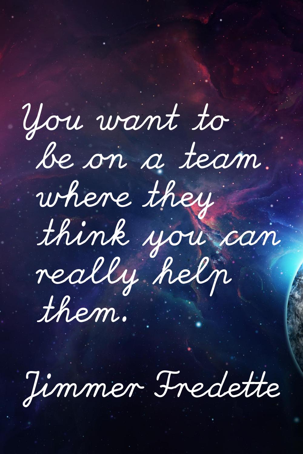 You want to be on a team where they think you can really help them.