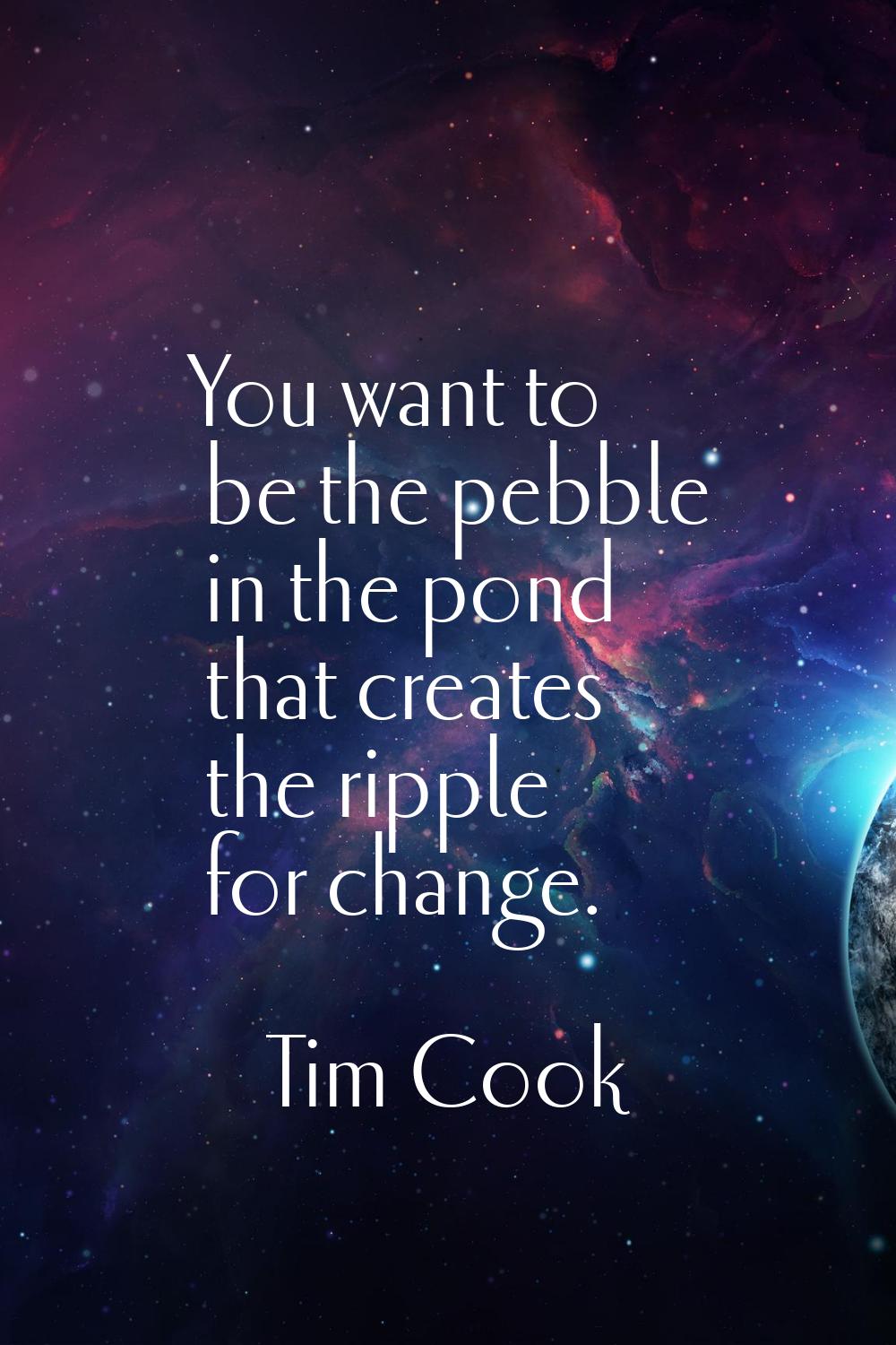 You want to be the pebble in the pond that creates the ripple for change.