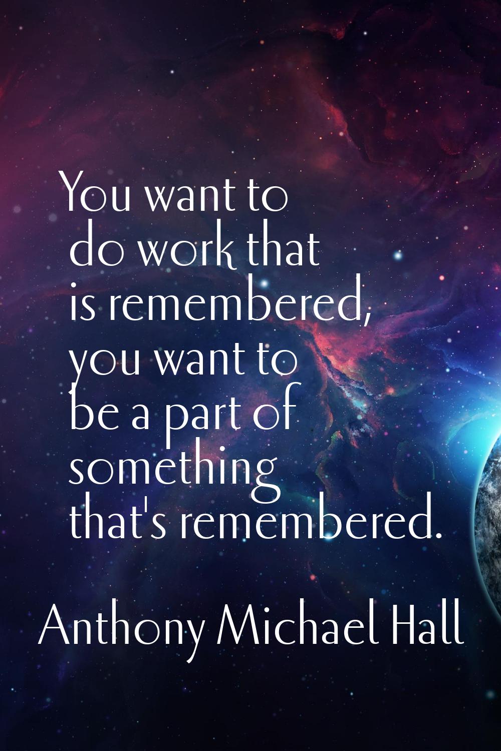 You want to do work that is remembered, you want to be a part of something that's remembered.
