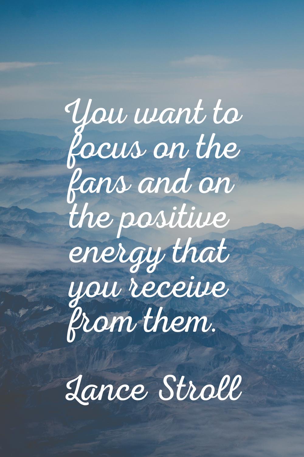 You want to focus on the fans and on the positive energy that you receive from them.