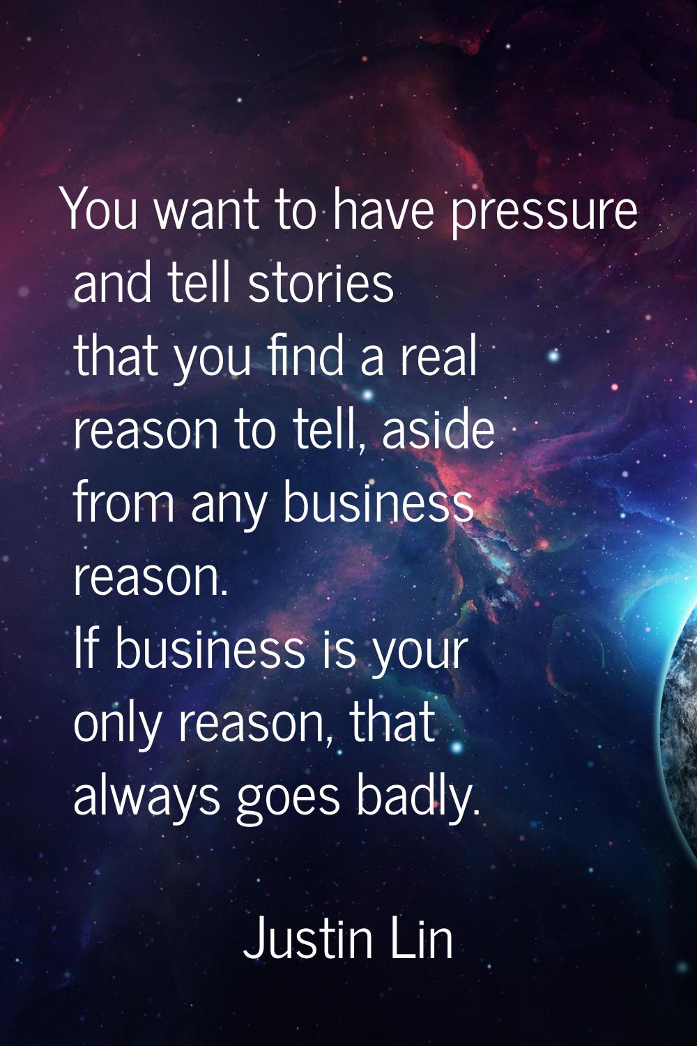 You want to have pressure and tell stories that you find a real reason to tell, aside from any busi