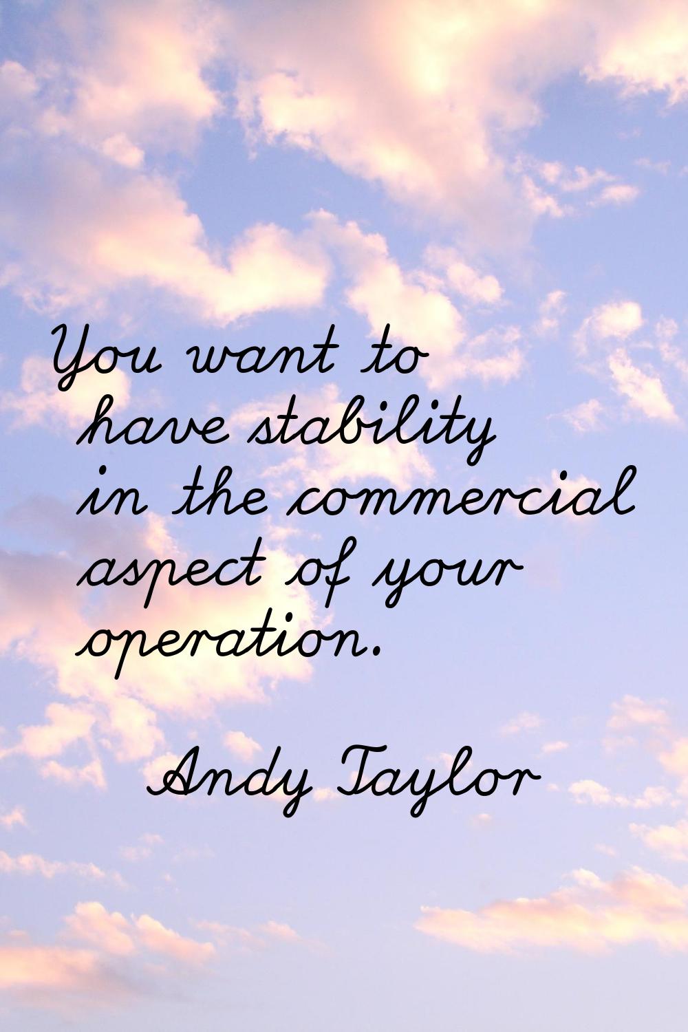 You want to have stability in the commercial aspect of your operation.