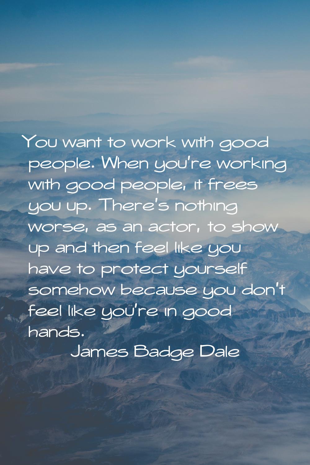You want to work with good people. When you're working with good people, it frees you up. There's n