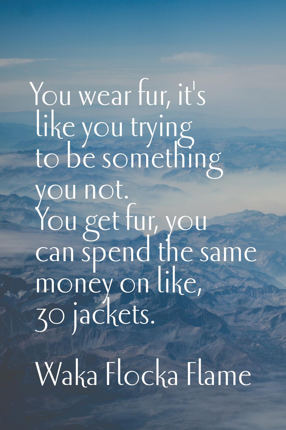 You wear fur, it's like you trying to be something you not. You get fur, you can spend the same mon
