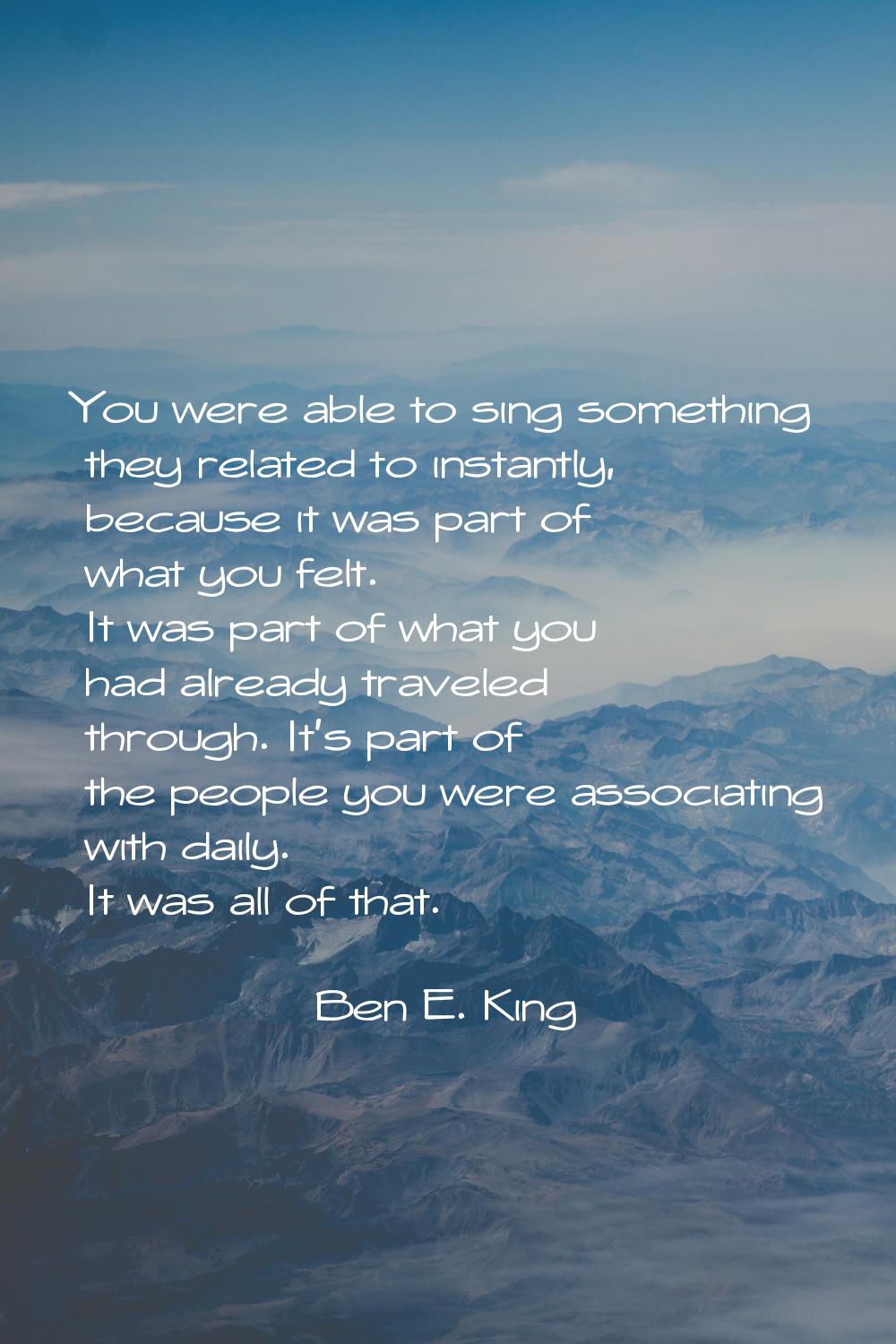 You were able to sing something they related to instantly, because it was part of what you felt. It