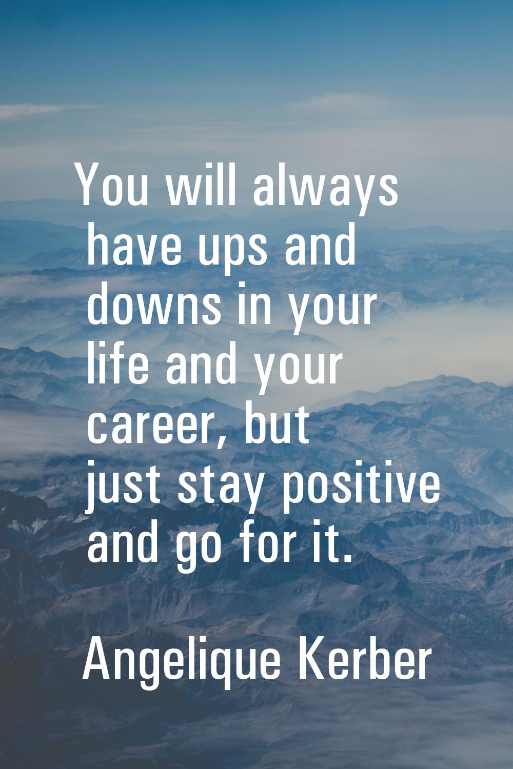 You will always have ups and downs in your life and your career, but just stay positive and go for 