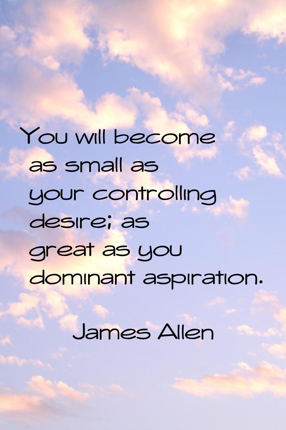 You will become as small as your controlling desire; as great as you dominant aspiration.