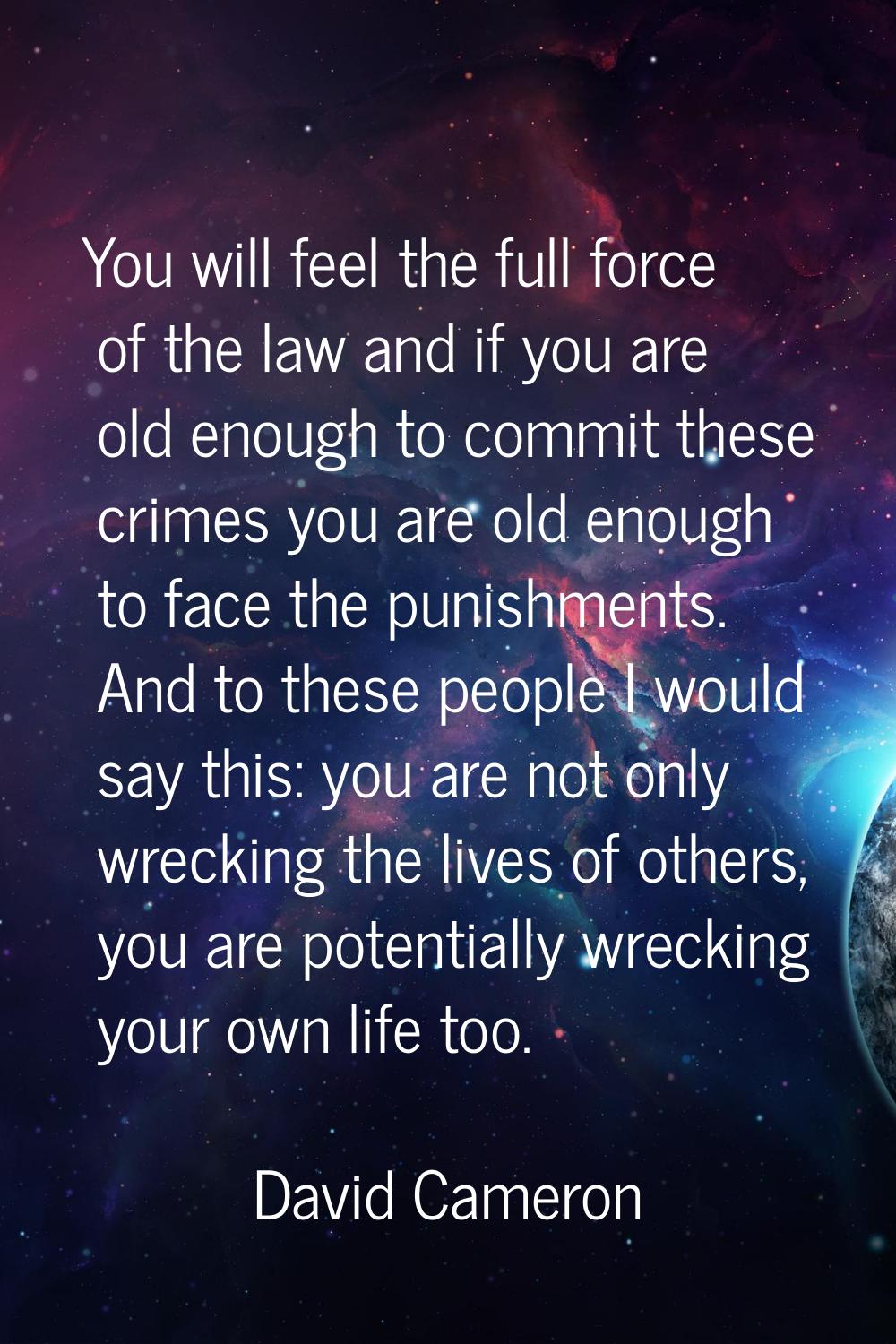 You will feel the full force of the law and if you are old enough to commit these crimes you are ol