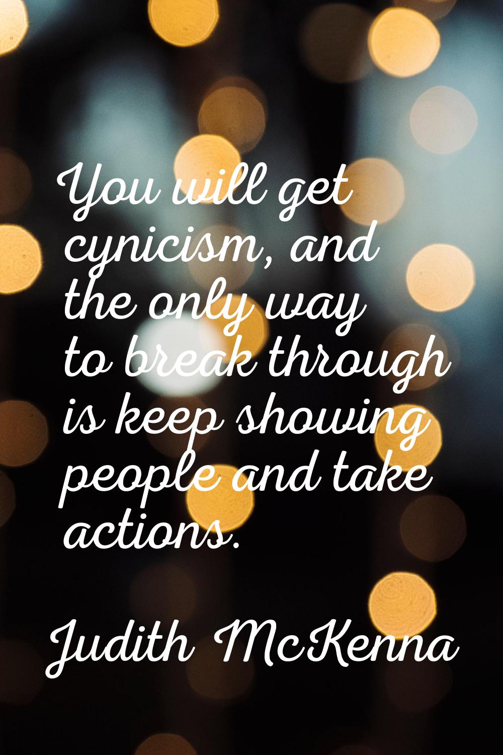 You will get cynicism, and the only way to break through is keep showing people and take actions.