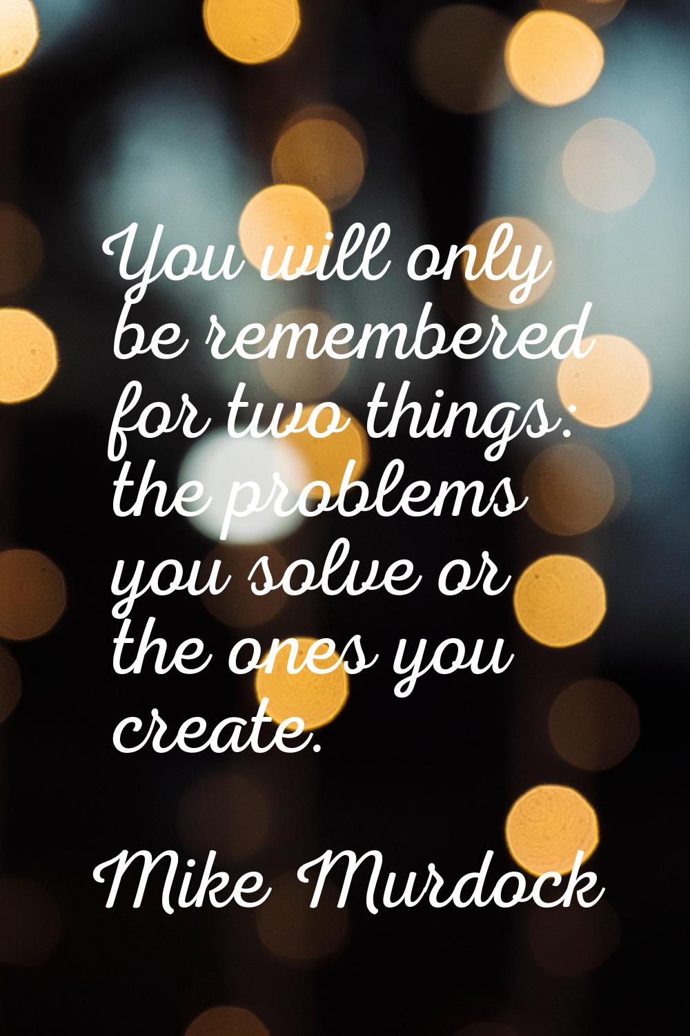 You will only be remembered for two things: the problems you solve or the ones you create.