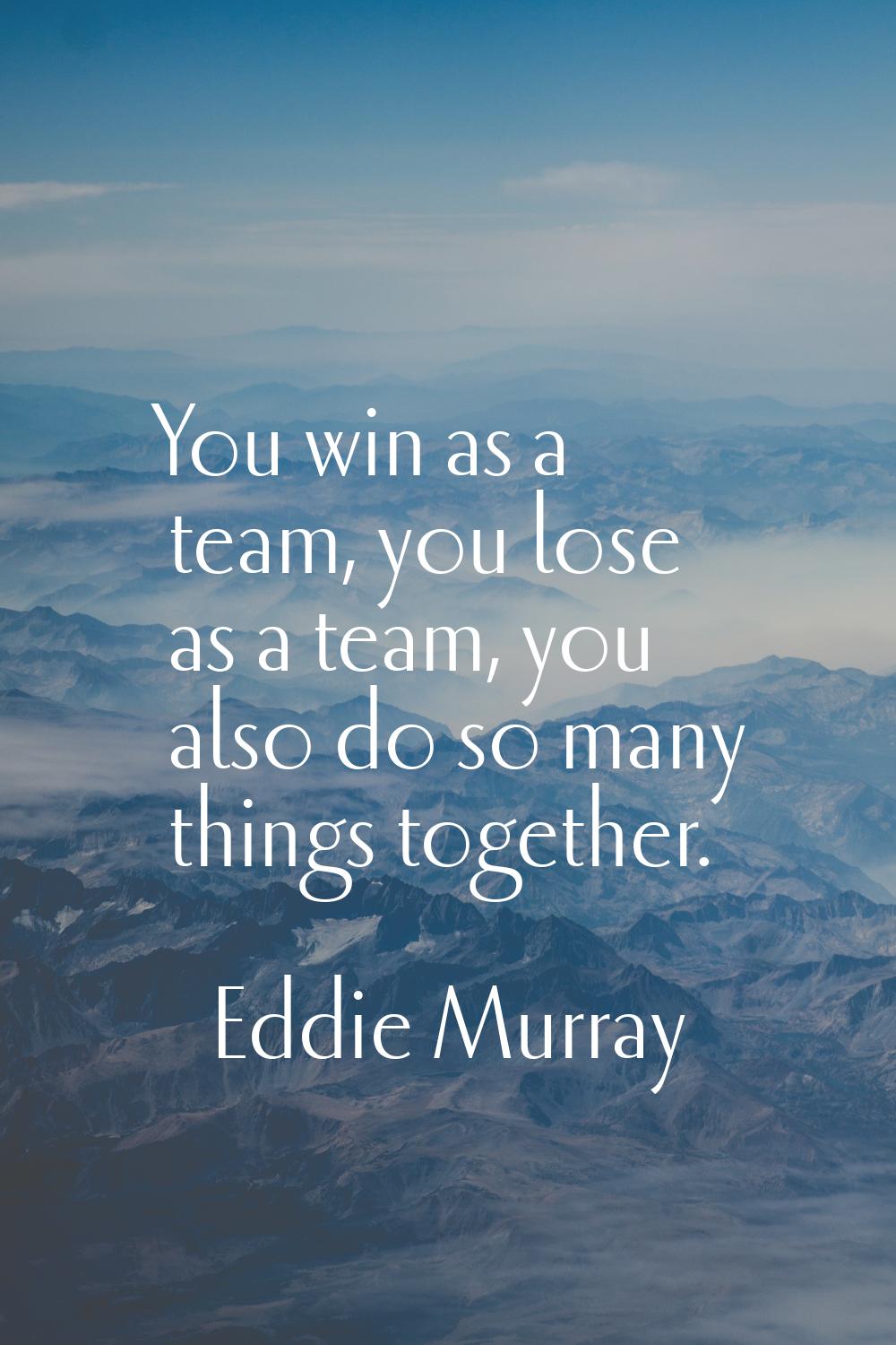You win as a team, you lose as a team, you also do so many things together.