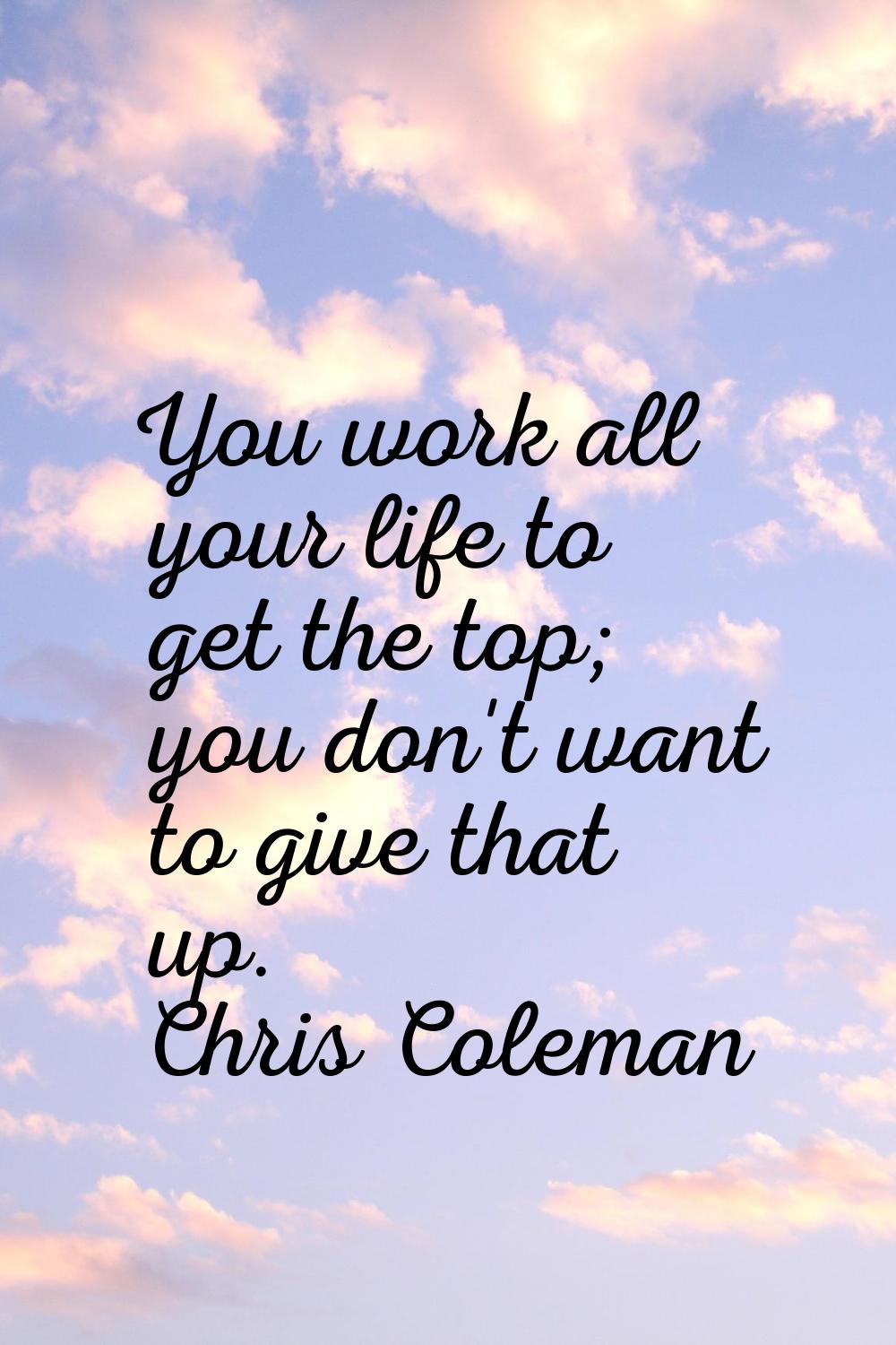 You work all your life to get the top; you don't want to give that up.
