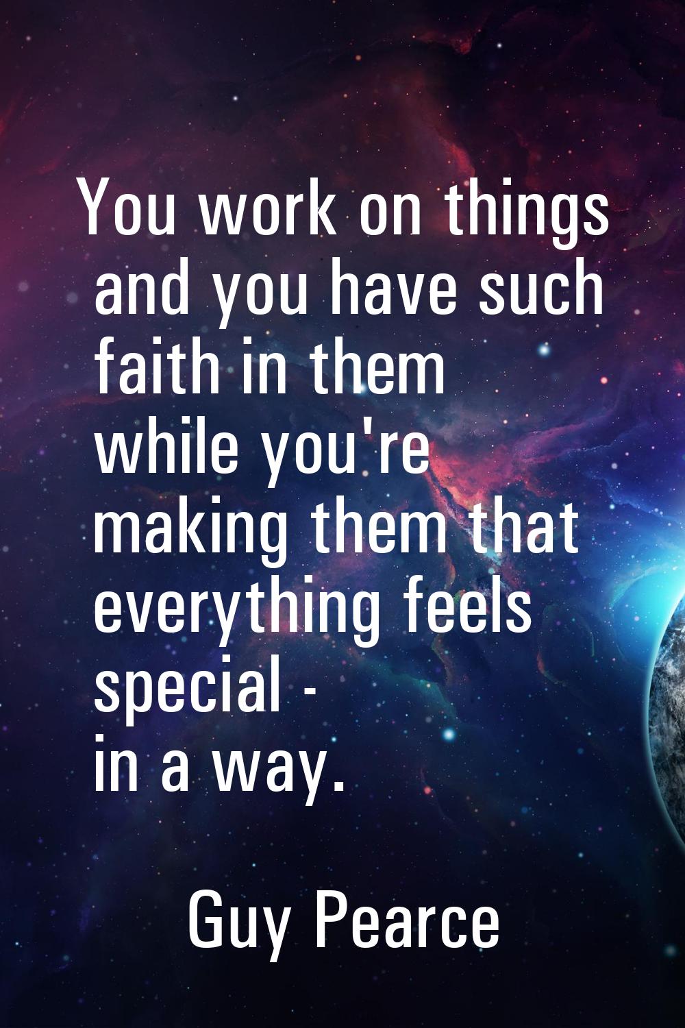 You work on things and you have such faith in them while you're making them that everything feels s