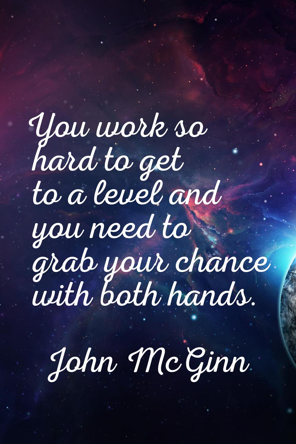 You work so hard to get to a level and you need to grab your chance with both hands.