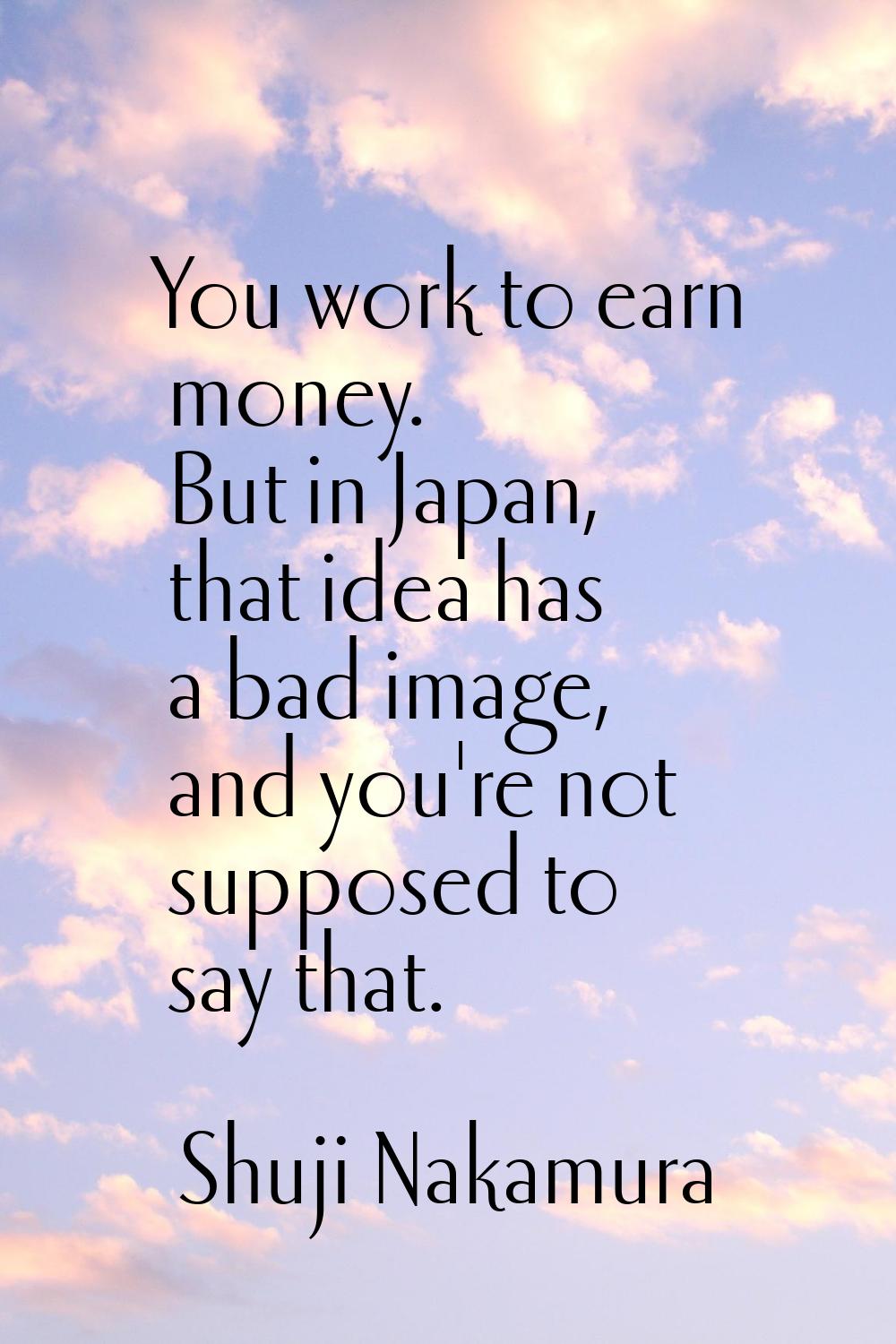 You work to earn money. But in Japan, that idea has a bad image, and you're not supposed to say tha