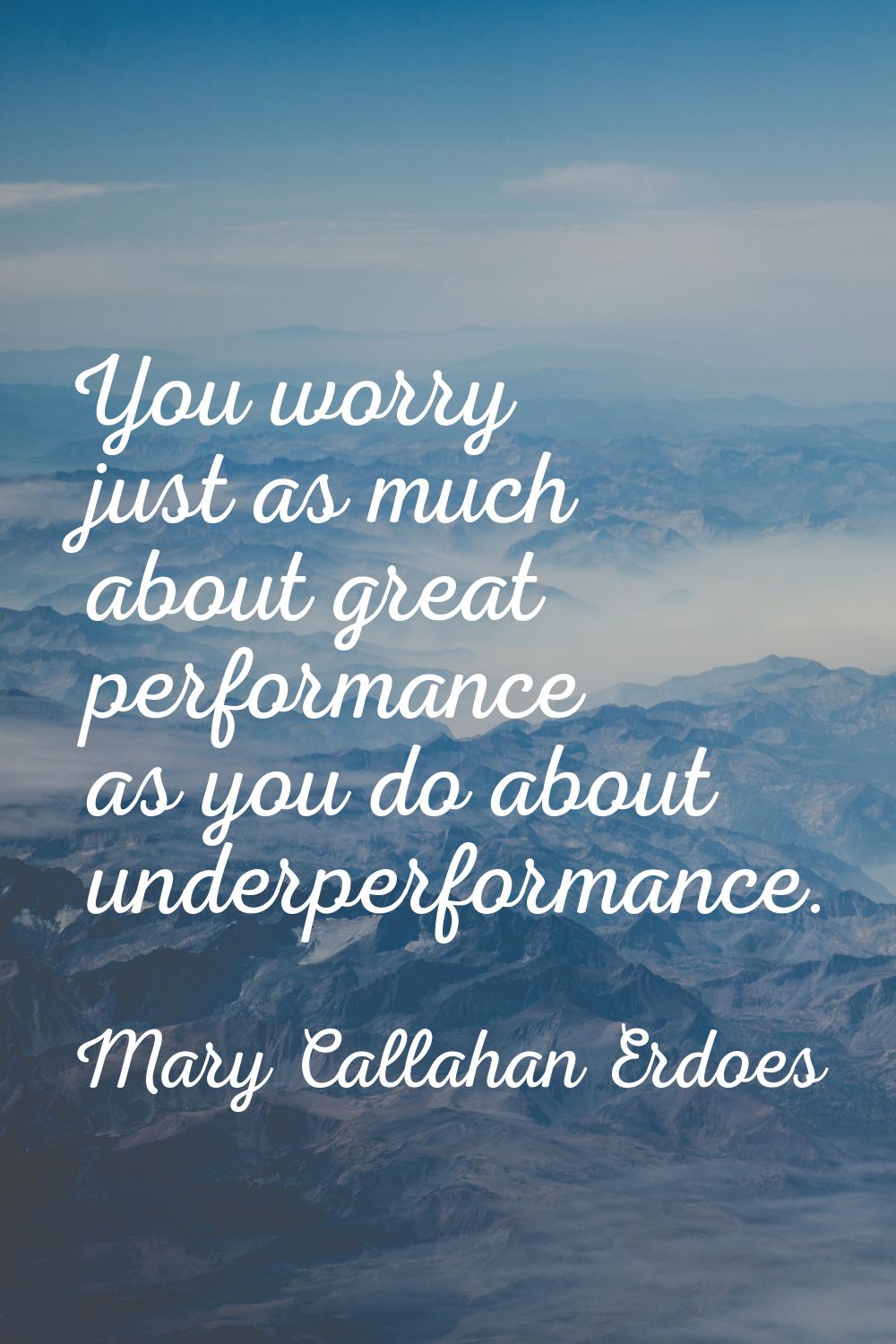 You worry just as much about great performance as you do about underperformance.