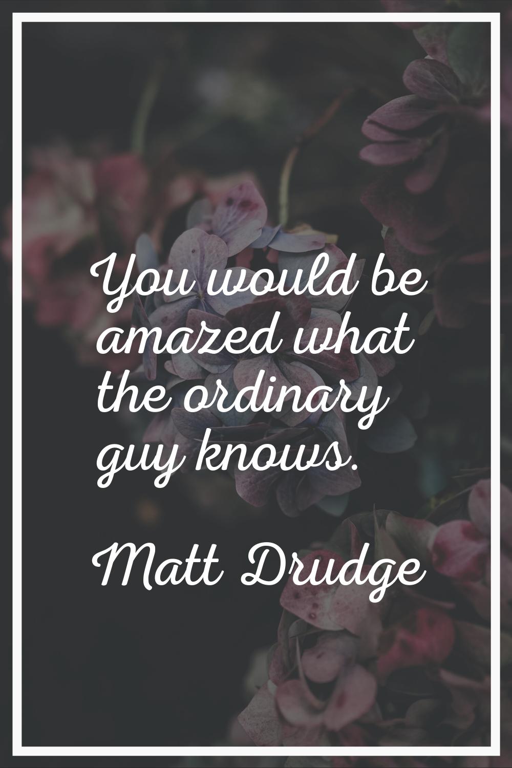 You would be amazed what the ordinary guy knows.