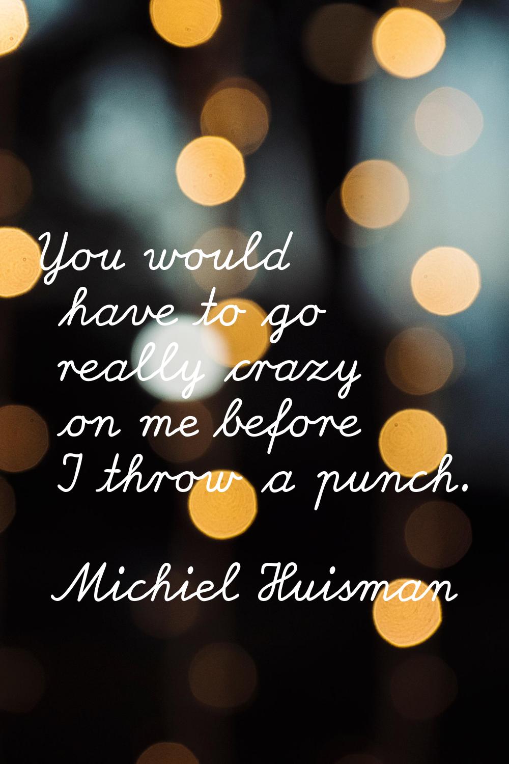 You would have to go really crazy on me before I throw a punch.