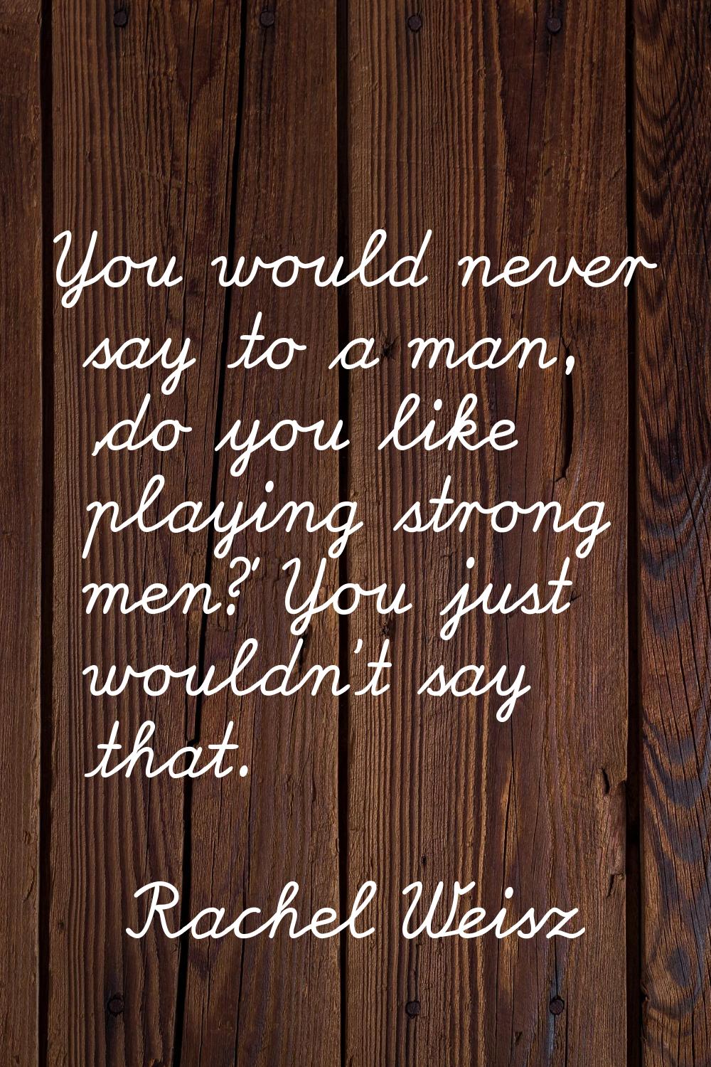You would never say to a man, 'do you like playing strong men?' You just wouldn't say that.