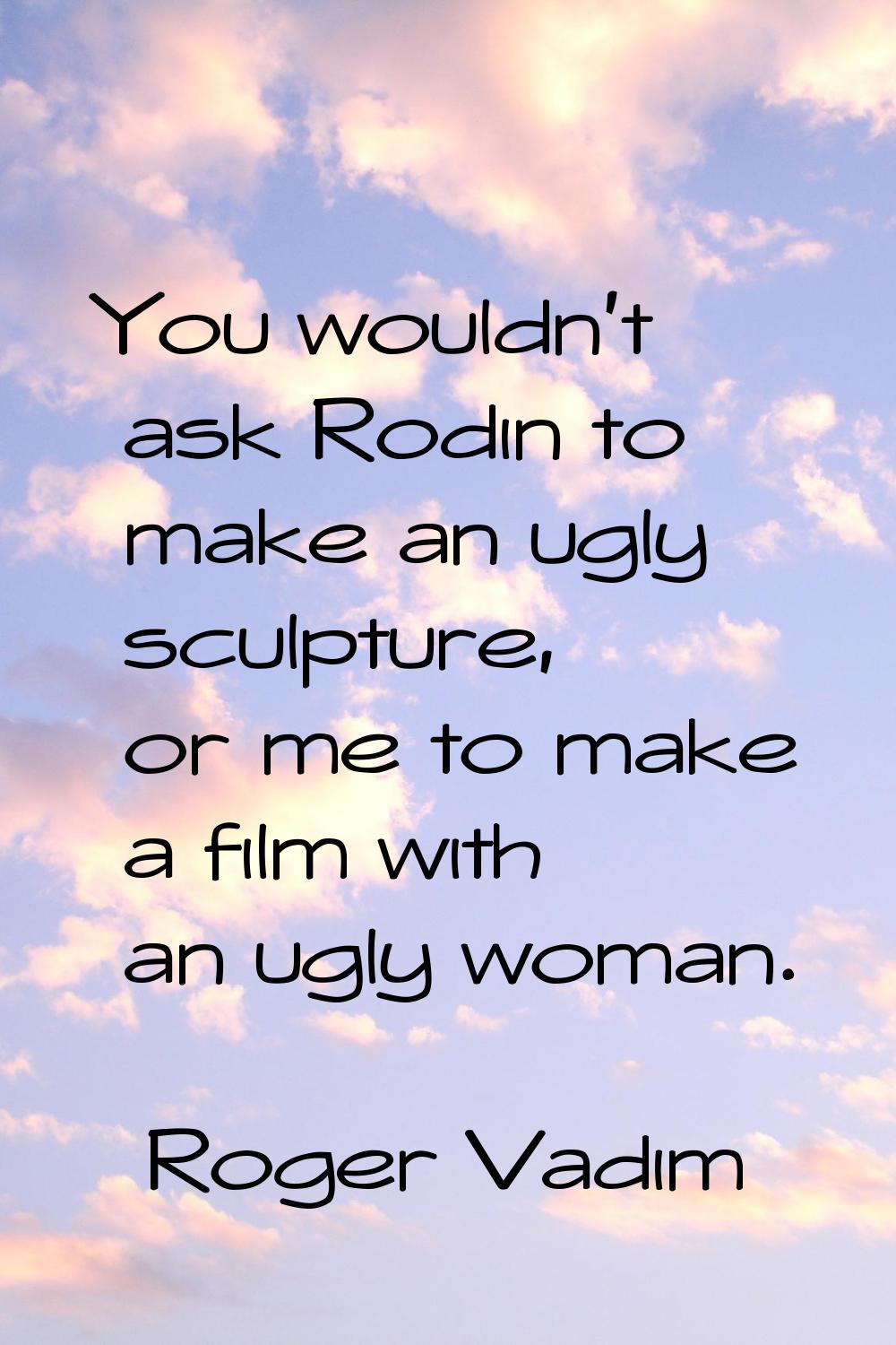 You wouldn't ask Rodin to make an ugly sculpture, or me to make a film with an ugly woman.
