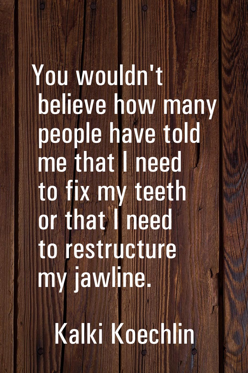 You wouldn't believe how many people have told me that I need to fix my teeth or that I need to res