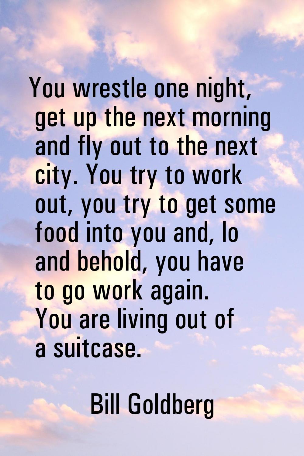 You wrestle one night, get up the next morning and fly out to the next city. You try to work out, y